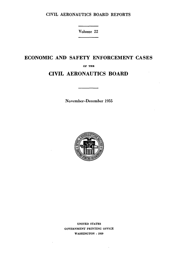 handle is hein.usfed/caero0022 and id is 1 raw text is: CIVIL AERONAUTICS BOARD REPORTS
Volume 22
ECONOMIC AND SAFETY ENFORCEMENT CASES
OF THE
CIVIL AERONAUTICS BOARD
November-December 1955
UNITED STATES
GOVERNMENT PRINTING OFFICE
WASHINGTON :1959


