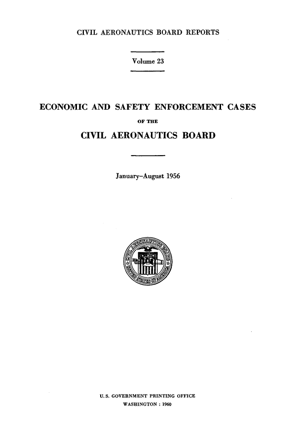 handle is hein.usfed/caero0023 and id is 1 raw text is: CIVIL AERONAUTICS BOARD REPORTS
Volume 23
ECONOMIC AND SAFETY ENFORCEMENT CASES
OF THE
CIVIL AERONAUTICS BOARD
January-August 1956

U.S. GOVERNMENT PRINTING OFFICE
WASHINGTON: 1960


