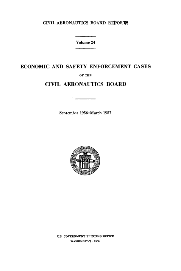 handle is hein.usfed/caero0024 and id is 1 raw text is: CIVIL AERONAUTICS BOARD RFPOR'M

Volume 24

ECONOMIC AND SAFETY ENFORCEMENT CASES
OF THE
CIVIL AERONAUTICS BOARD

September 1956-March 1957
U.S. GOVERNMENT -PRINTING -OFFICE
WASHINGTON: 1960



