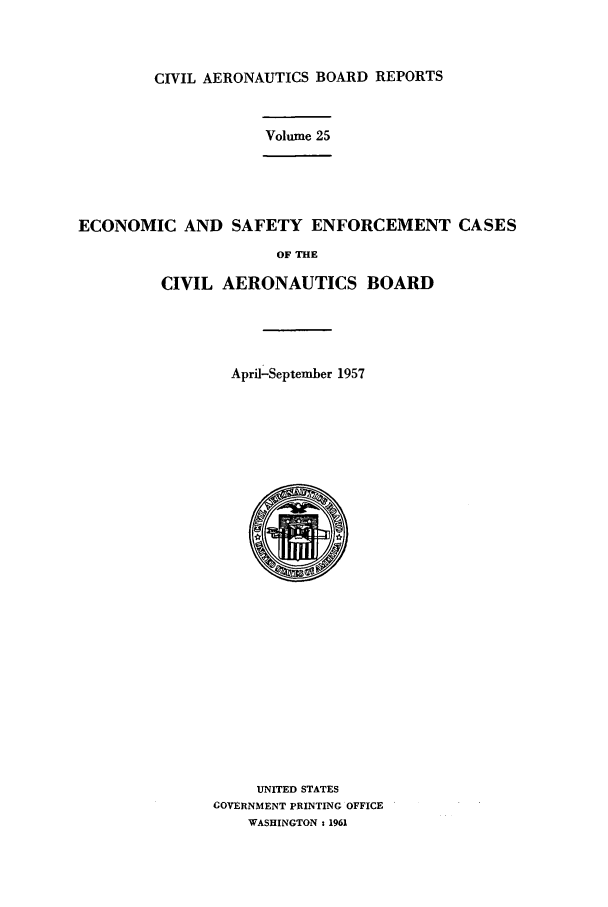 handle is hein.usfed/caero0025 and id is 1 raw text is: CIVIL AERONAUTICS BOARD REPORTS

Volume 25

ECONOMIC AND SAFETY ENFORCEMENT CASES
OF THE
CIVIL AERONAUTICS BOARD

April-September 1957
UNITED STATES
GOVERNMENT PRINTING OFFICE
WASHINGTON : 1961


