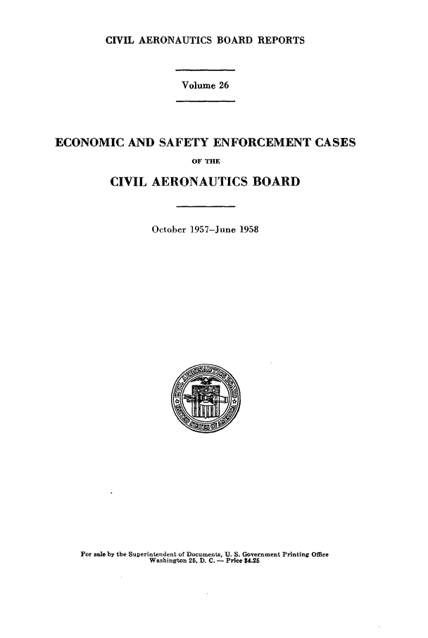 handle is hein.usfed/caero0026 and id is 1 raw text is: CIVIL AERONAUTICS BOARD REPORTS
Volume 26
ECONOMIC AND SAFETY ENFORCEMENT CASES
OF THE
CIVIL AERONAUTICS BOARD
October 1957-June 1958

For sale by the Superintendent of Documents, U. S. Government Printing Office
Washington 25, ). C. - Price $4.25


