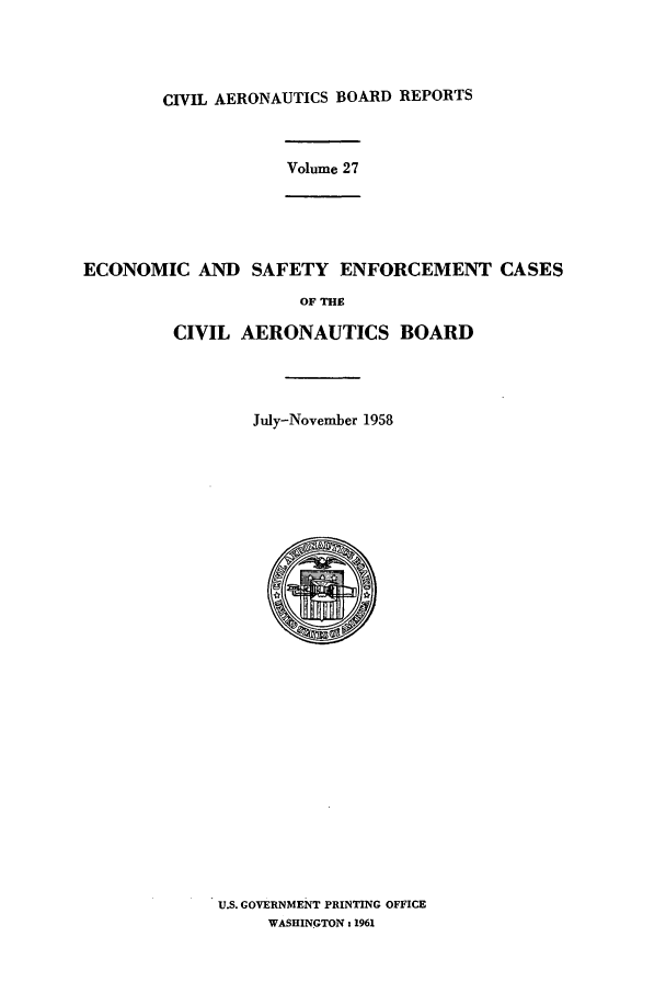 handle is hein.usfed/caero0027 and id is 1 raw text is: CIVIL AERONAUTICS BOARD REPORTS
Volume 27
ECONOMIC AND SAFETY ENFORCEMENT CASES
OF THE
CIVIL AERONAUTICS BOARD
July-November 1958

U.S. GOVERNMENT PRINTING OFFICE
WASHINGTON a 1961


