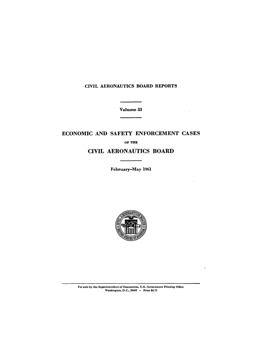 handle is hein.usfed/caero0033 and id is 1 raw text is: CIVIL AERONAUTICS BOARD REPORTS
Volume 33
ECONOMIC AND SAFETY ENFORCEMENT CASES
OF THE
CIVIL AERONAUTICS BOARD
February-May 1961

For sale by the Superintendent of Documents, U.S. Government Printing Office
Washington, D.C., 20402 - Price $4.75


