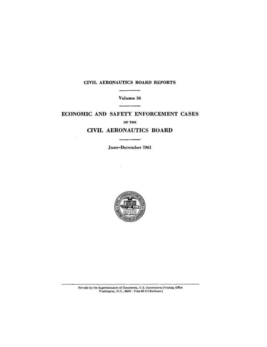 handle is hein.usfed/caero0034 and id is 1 raw text is: CIVIL AERONAUTICS BOARD REPORTS

Volume 34
ECONOMIC AND SAFETY ENFORCEMENT CASES
OF THE
CIVIL AERONAUTICS BOARD
June-December 1961

For sale by the Superintendent of Documents, U.S. Government Printing Office
Washington, D.C., 20402 - Price $3.75 (Buckram)


