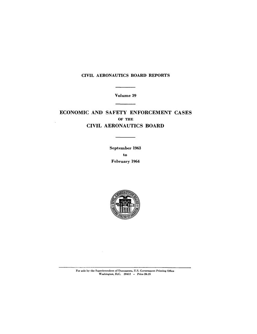 handle is hein.usfed/caero0039 and id is 1 raw text is: CIVIL AERONAUTICS BOARD REPORTS

Volume 39
ECONOMIC AND SAFETY ENFORCEMENT CASES
OF THE
CIVIL AERONAUTICS BOARD
September 1963
to
February 1964

For sale by the Superintendent of Documents, U.S. Government Printing Office
Washington, DiC. 20412   - Price $4.25


