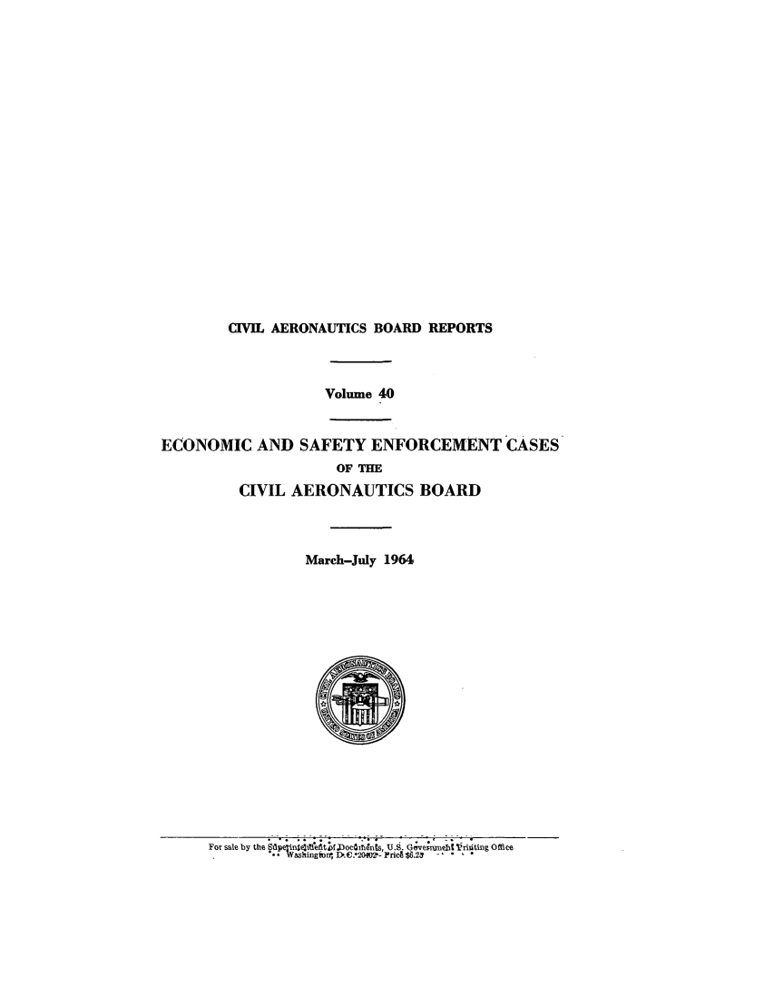handle is hein.usfed/caero0040 and id is 1 raw text is: CIVIL AERONAUTICS BOARD REPORTS
Volume 40
ECONOMIC AND SAFETY ENFORCEMENT CASES
OF THE
CIVIL AERONAUTICS BOARD
March-July 1964

For sale by the Dwl, iriis U.9. G.,ve;mnii Vriting Offiee


