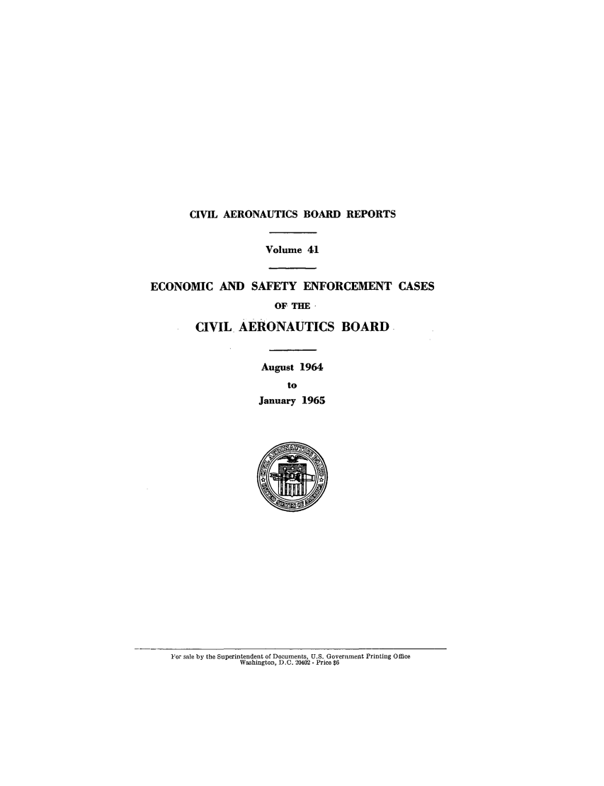 handle is hein.usfed/caero0041 and id is 1 raw text is: CIVIL AERONAUTICS BOARD REPORTS
Volume 41
ECONOMIC AND SAFETY ENFORCEMENT CASES
OF. THE
CIVIL AERONAUTICS BOARD
August 1964
to
January 1965

For sale by the Superintendent of Documents, U.S. Government Printing Office
Washington, D.C. 20402 - Price $6


