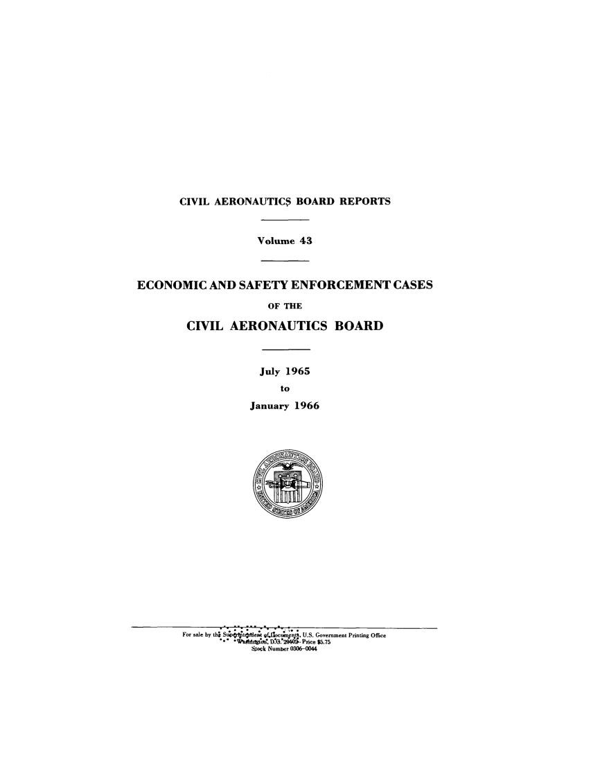 handle is hein.usfed/caero0043 and id is 1 raw text is: CIVIL AERONAUTIC$ BOARD REPORTS
Volume 43
ECONOMIC AND SAFETY ENFORCEMENT CASES
OF THE
CIVIL AERONAUTICS BOARD
July 1965
to
January 1966
$

For sale by th} Sr-4rtjtftle, Z - u; n_ -t , U.S. Government Printing Office
I*  gtgeW, D.O. 2'0M - Price $5.75
Stok Number 0306-0044


