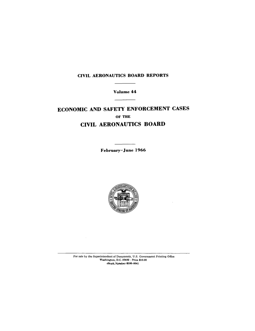 handle is hein.usfed/caero0044 and id is 1 raw text is: CIVIL AERONAUTICS BOARD REPORTS

Volume 44

ECONOMIC AND SAFETY ENFORCEMENT CASES
OF THE
CIVIL AERONAUTICS BOARD

February-June 1966

For sale by the Superintendent of Documents, U.S. Government Printing Office
Washington, D.C. 20402 - Price $10.00
-tock. NjAmber 0306-0041


