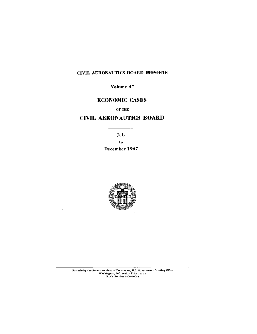 handle is hein.usfed/caero0047 and id is 1 raw text is: CIVIL AERONAUTICS BOARD E-PRT
Volume 47
ECONOMIC CASES
OF THE
CIVIL AERONAUTICS BOARD
July
to
December 1967

For sale by the Superintendent of Documents, U.S. Government Printing Office
Washington, D.C. 20402 - Price $11.15
Stock Number 0306-00048


