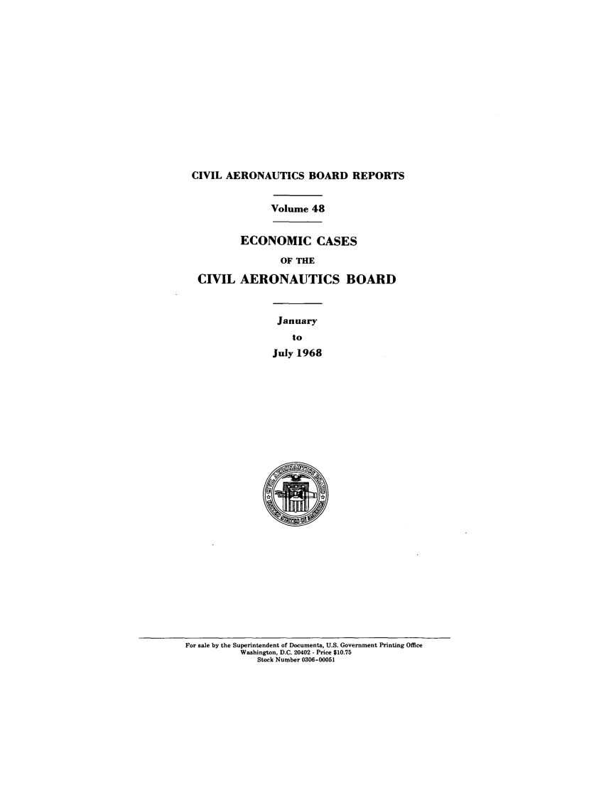 handle is hein.usfed/caero0048 and id is 1 raw text is: CIVIL AERONAUTICS BOARD REPORTS
Volume 48
ECONOMIC CASES
OF THE
CIVIL AERONAUTICS BOARD
January
to
July 1968

For sale by the Superintendent of Documents, U.S. Government Printing Office
Washington, D.C. 20402 - Price $10.75
Stock Number 0306-00051


