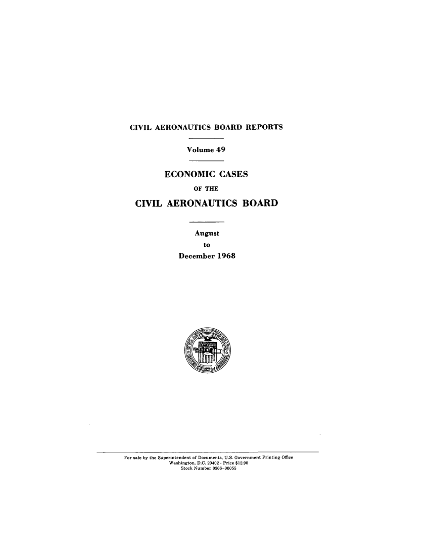 handle is hein.usfed/caero0049 and id is 1 raw text is: CIVIL AERONAUTICS BOARD REPORTS
Volume 49
ECONOMIC CASES
OF THE
CIVIL AERONAUTICS BOARD
August
to
December 1968

For sale by the Superintendent of Documents, U.S. Government Printing Office
Washington, D.C. 20402 - Price $12.90
Stock Number 0306-00055


