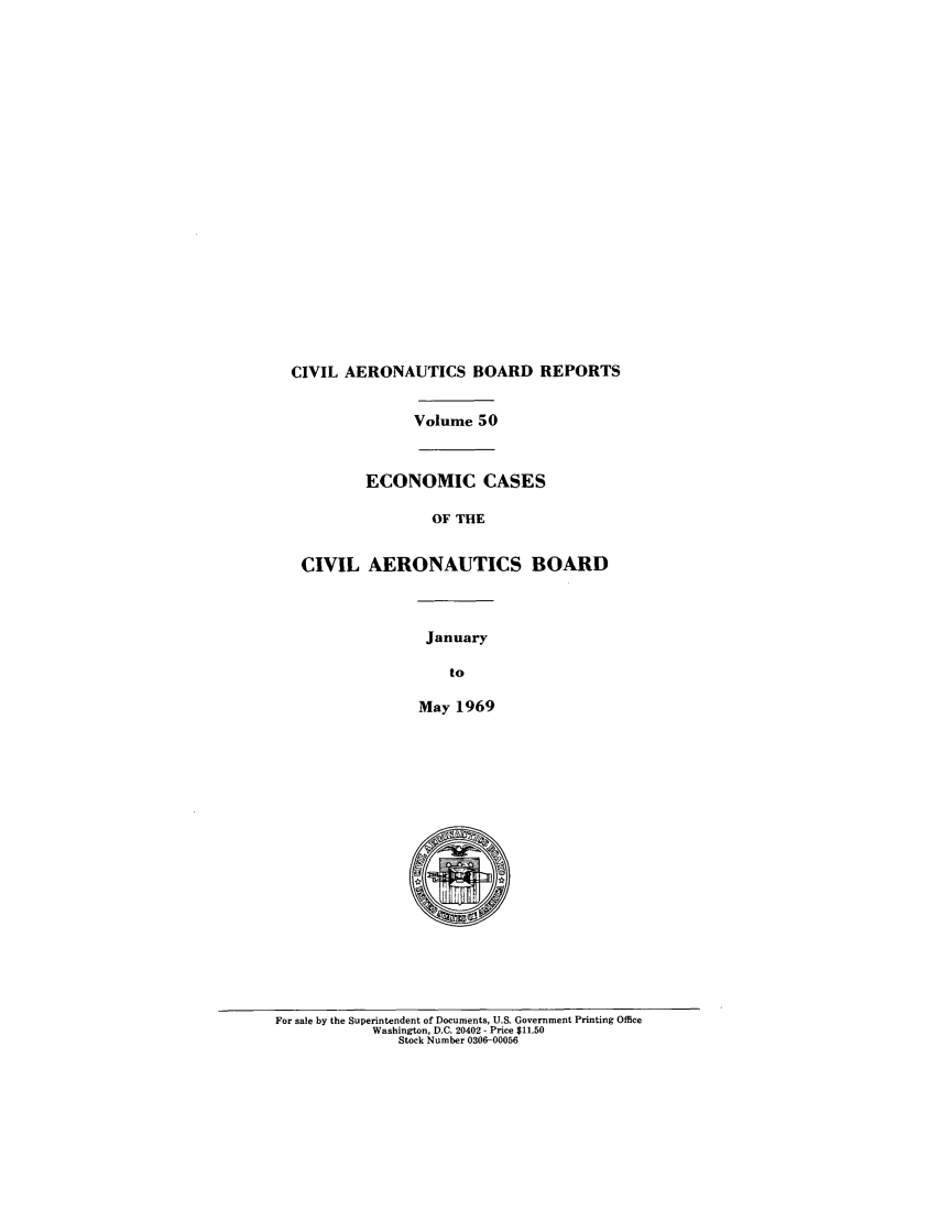 handle is hein.usfed/caero0050 and id is 1 raw text is: CIVIL AERONAUTICS BOARD REPORTS
Volume 50
ECONOMIC CASES
OF THE
CIVIL AERONAUTICS BOARD
January
to
May 1969

For sale by the Superintendent of Documents, U.S. Government Printing Office
Washington, D.C. 20402 - Price $11.50
Stock Number 0306-00056


