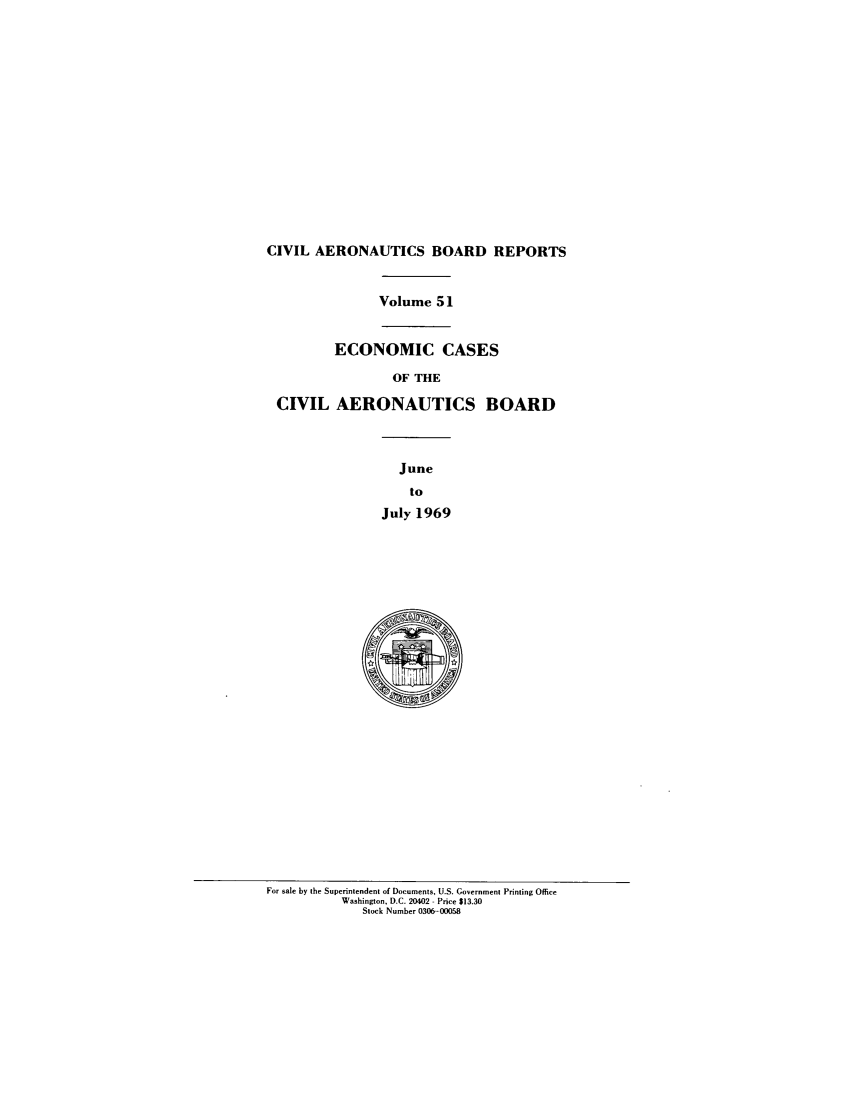 handle is hein.usfed/caero0051 and id is 1 raw text is: CIVIL AERONAUTICS BOARD REPORTS
Volume 51
ECONOMIC CASES
OF THE
CIVIL AERONAUTICS BOARD
June
to
July 1969

For sale by the Superintendent of Documents, U.S. Government Printing Office
Washington, D.C. 20402 - Price $13.30
Stock Number 0306-00058



