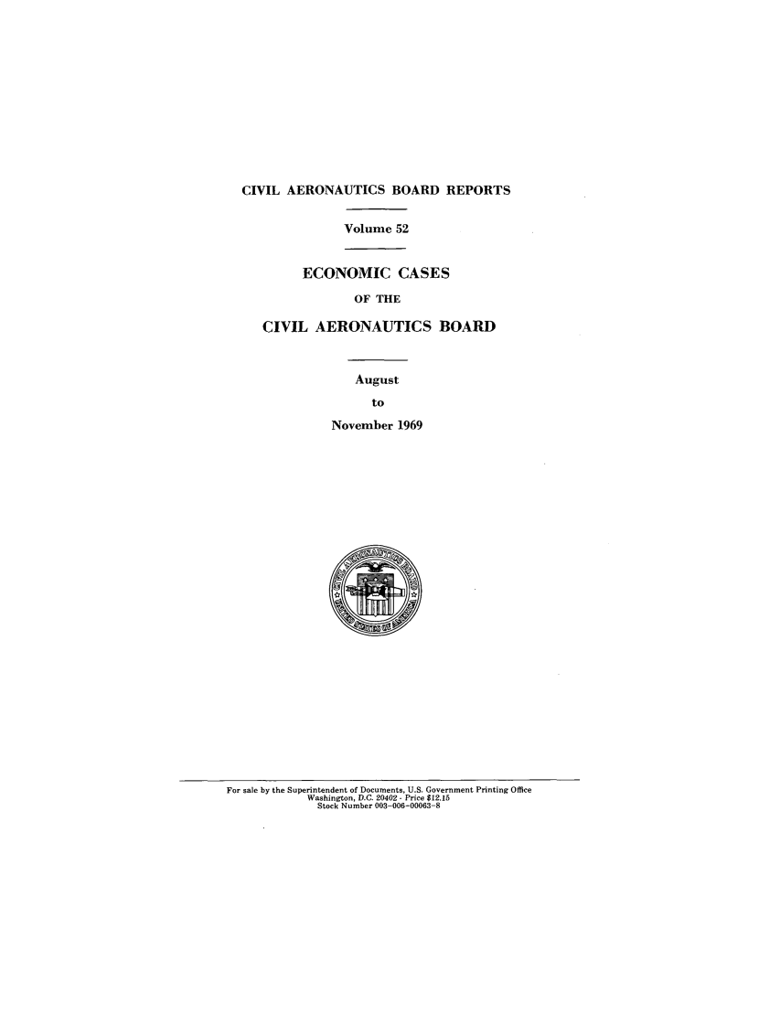 handle is hein.usfed/caero0052 and id is 1 raw text is: CIVIL AERONAUTICS BOARD REPORTS
Volume 52
ECONOMIC CASES
OF THE
CIVIL AERONAUTICS BOARD
August
to
November 1969

For sale by the Superintendent of Documents, U.S. Government Printing Office
Washington, D.C. 20402 - Price $12.15
Stock Number 003-006-00063-8


