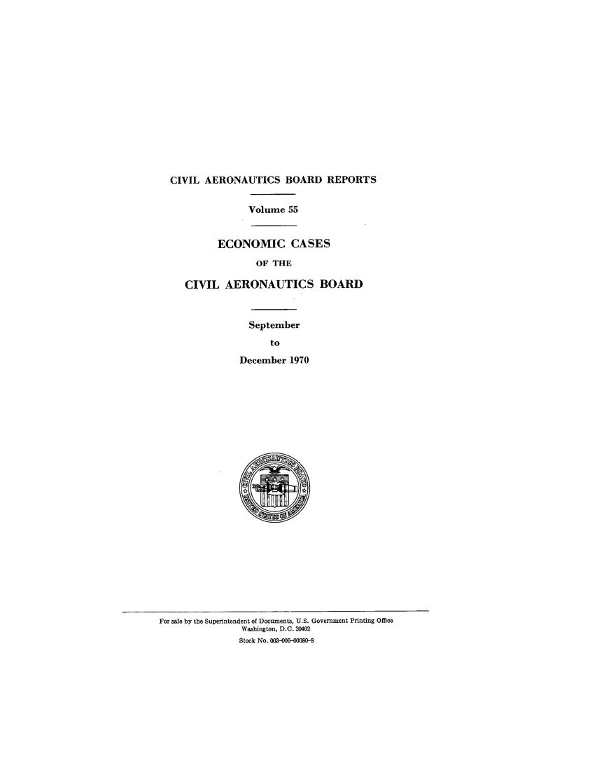 handle is hein.usfed/caero0055 and id is 1 raw text is: CIVIL AERONAUTICS BOARD REPORTS
Volume 55
ECONOMIC CASES
OF THE
CIVIL AERONAUTICS BOARD
September
to
December 1970

For sale by the Superintendent of Documents, U.S. Government Printing Office
Washington, D.C. 20402
Stock No. 003-006-00080-8


