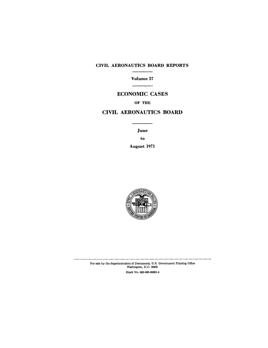 handle is hein.usfed/caero0057 and id is 1 raw text is: CIVIL AERONAUTICS BOARD REPORTS
Volume 57
ECONOMIC CASES
OF THE
CIVIL AERONAUTICS BOARD
June
to
August 1971

For sale by the Superintendent of Documents, U.S. Government Printing Office
Washington, D.C. 20402
Stock No. 003-006-00082-4



