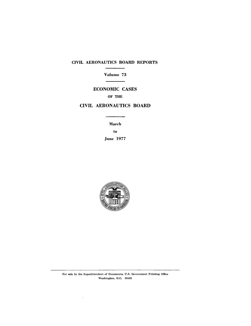 handle is hein.usfed/caero0073 and id is 1 raw text is: CIVIL AERONAUTICS BOARD REPORTS
Volume 73
ECONOMIC CASES
OF THE
CIVIL AERONAUTICS BOARD
March
to
June 1977

For sale by the Superintendent of Documents, U.S. Government Printing Office
Washington, D.C. 20402


