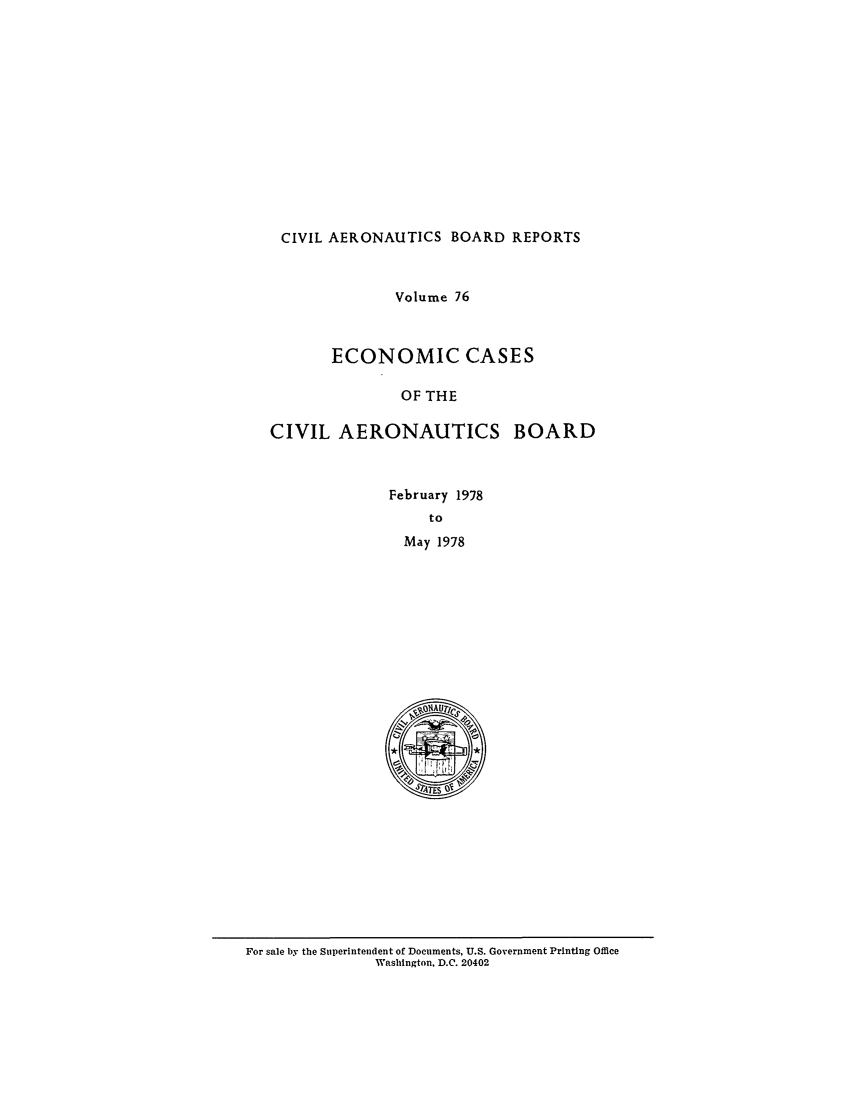 handle is hein.usfed/caero0076 and id is 1 raw text is: CIVIL AERONAUTICS BOARD REPORTS
Volume 76
ECONOMIC CASES
OF THE
CIVIL AERONAUTICS BOARD

February 1978
to
May 1978

For sale by the Superintendent of Documents, U.S. Government Printing Office
Washington. D.C. 20402


