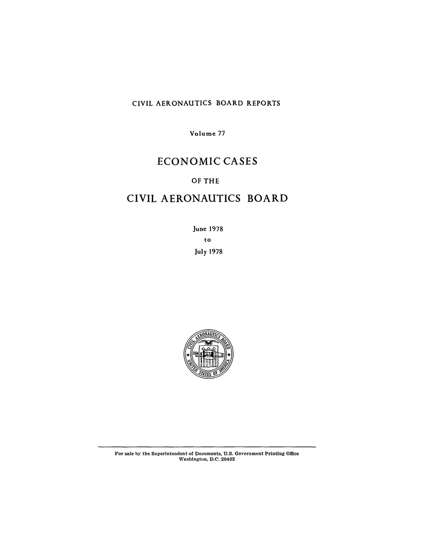 handle is hein.usfed/caero0077 and id is 1 raw text is: CIVIL AERONAUTICS BOARD REPORTS
Volume 77
ECONOMIC CASES
OF THE
CIVIL AERONAUTICS BOARD
June 1978
to
July 1978

For sale by the Superintendent of Documents, U.S. Government Printing Office
Washington, D.C. 20402


