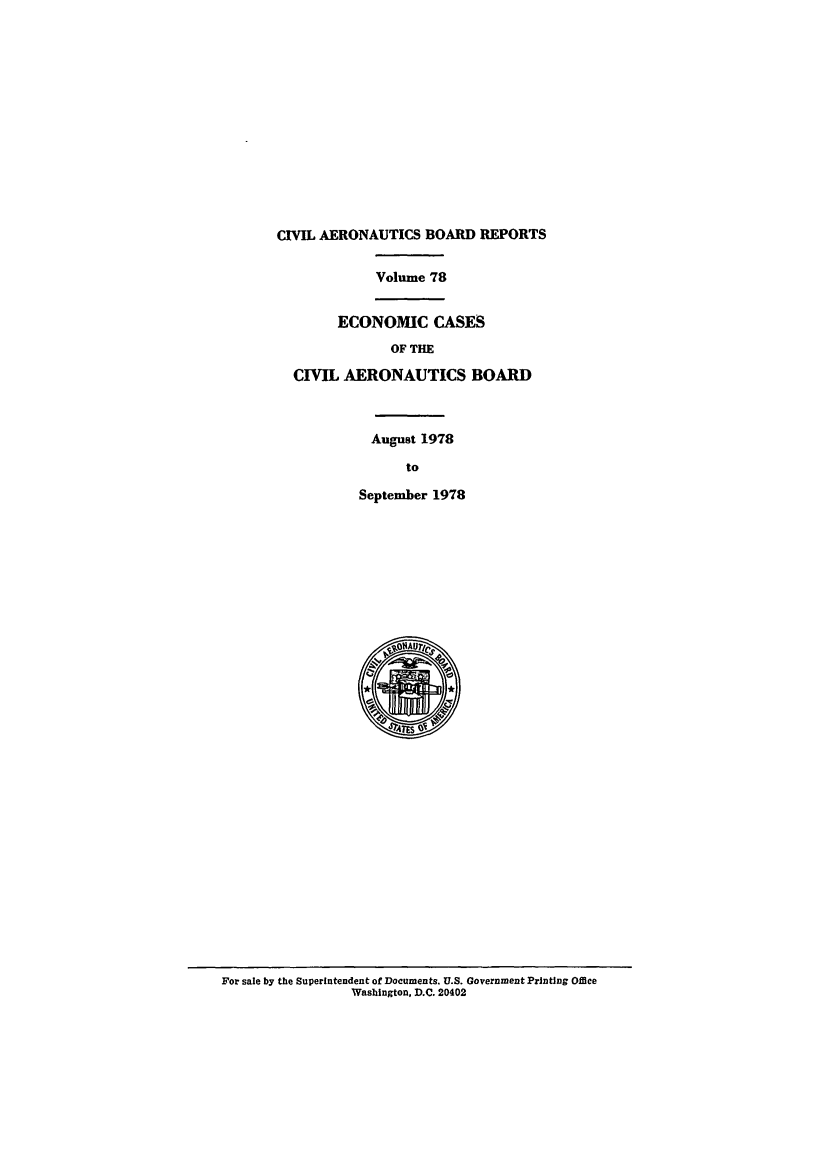 handle is hein.usfed/caero0078 and id is 1 raw text is: CIVIL AERONAUTICS BOARD REPORTS
Volume 78
ECONOMIC CASES
OF THE
CIVIL AERONAUTICS BOARD
August 1978
to
September 1978

For sale by the Superintendent of Documents. U.S. Government Printing Office
Washington, D.C. 20402


