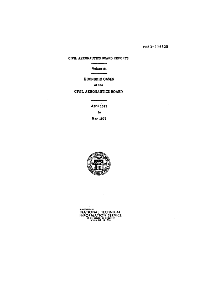 handle is hein.usfed/caero0081 and id is 1 raw text is: PB83-116525

CIVIL AERONAUTICS BOARD REPORTS
Volume 81
ECONOMIC CASES
of the
CIVIL AERONAUTICS BOARD
April 1979
to
May 1979

U3ODIXIO i
NATIONAL TECHNICAL
INFORMATION SERVICE
US. DIPARIiI11I OF CO Mitr
SPINSiHID. VA. 2216J


