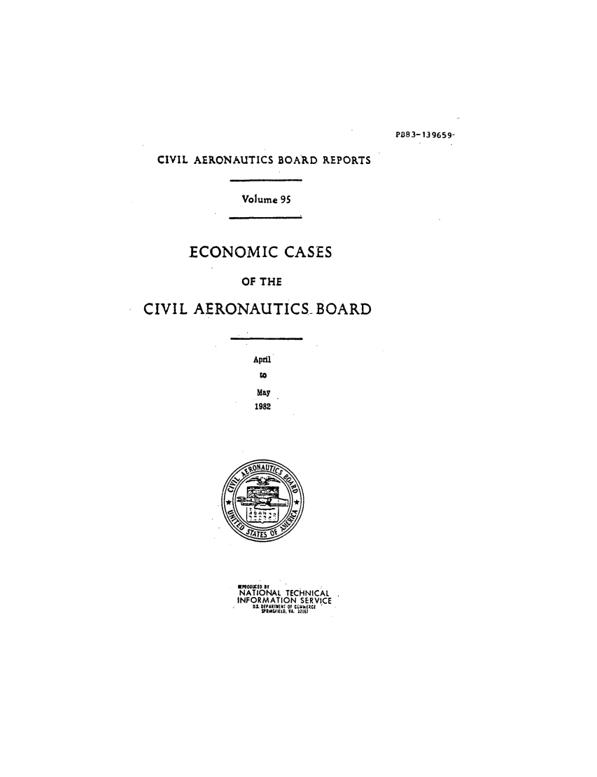 handle is hein.usfed/caero0095 and id is 1 raw text is: PB83-139659-

CIVIL AERONAUTICS BOARD REPORTS

Volume 95

ECONOMIC CASES
OF THE
CIVIL AERONAUTICS- BOARD

April
to
May
1982

PODtUCID IT
NATIONAL TECHNICAL
INFORMATION SERVICE
0.1. DPAR|EN[! Of WhkIRC( 
WR60I111D. VA. 22161


