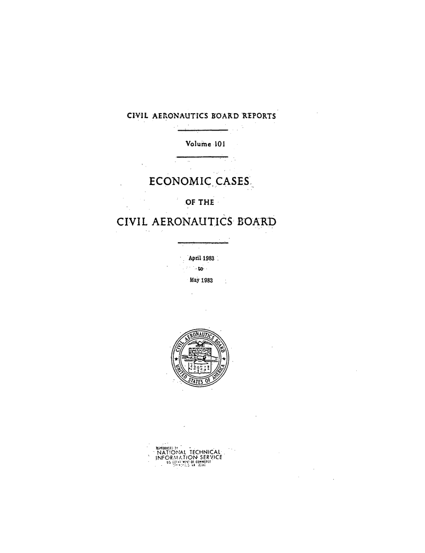 handle is hein.usfed/caero0101 and id is 1 raw text is: CIVIL AERONAUTICS BOARD -REPORTS

Volume 101

ECONOMIC CASES,
OF THE
CIVIL AERONAUTICS BOARD

April.1983
May 1983

NAT!ONAL TECHNICAL
INFOR.MATOIN SERV ICE
of cod  [it


