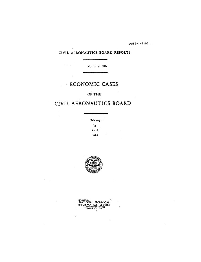 handle is hein.usfed/caero0106 and id is 1 raw text is: PB85-148195

CIVIL AERONAUTICS BOARD REPORTS

Volume 106

ECONOMIC CASES
OF THE
CIVIL AERONAUTICS BOARD

February
to
March
1984

~ORA 1,11N
EPRODUCED BT
NATIONAL TECHNICAL
INFORMATION SERVICE
03. DEPARTIIME! 0 C0UMIRE
SPRINGFIELD. VAL 2161


