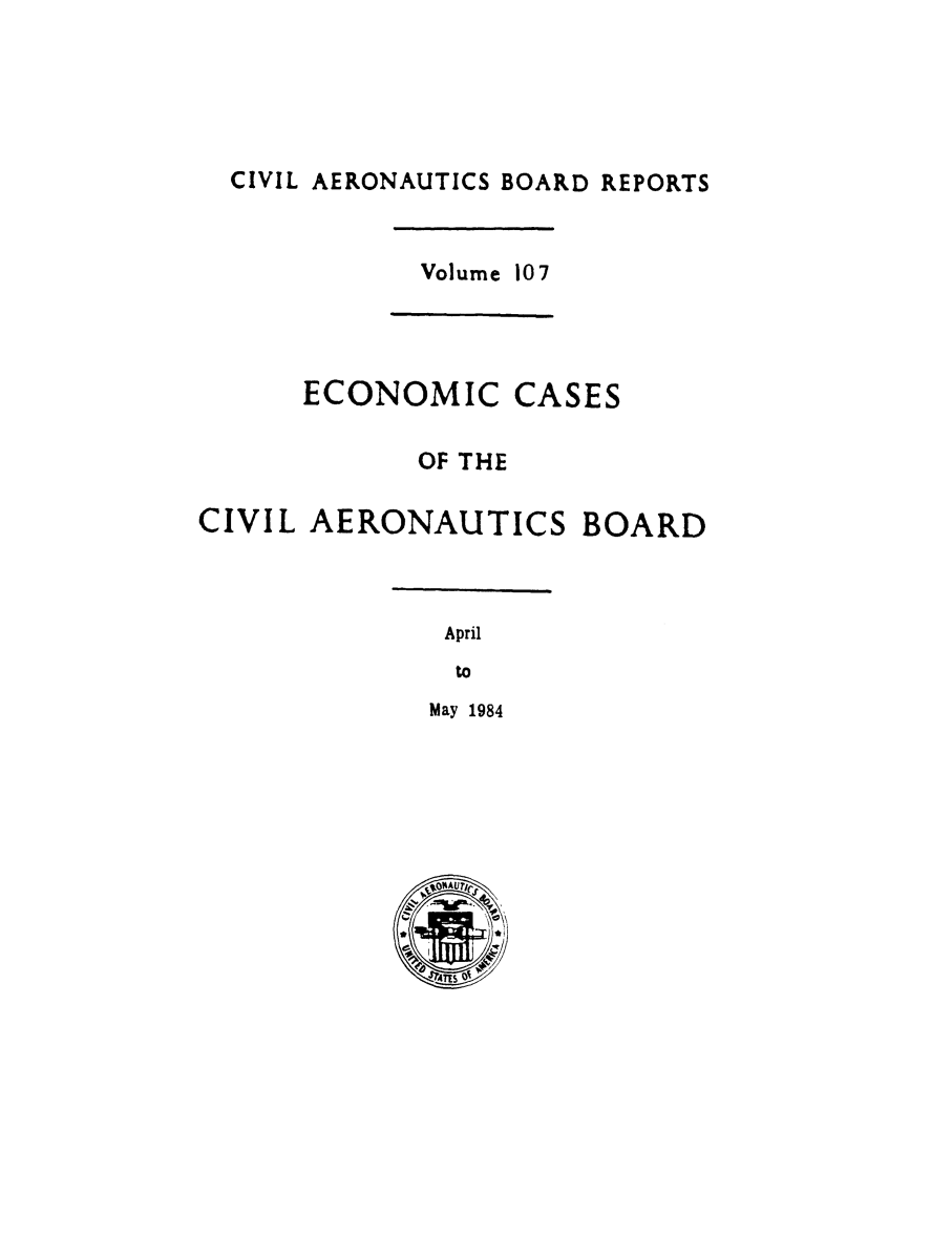 handle is hein.usfed/caero0109 and id is 1 raw text is: CIVIL AERONAUTICS BOARD REPORTS
Volume 107
ECONOMIC CASES
OF THE
CIVIL AERONAUTICS BOARD
April
to
May 1984



