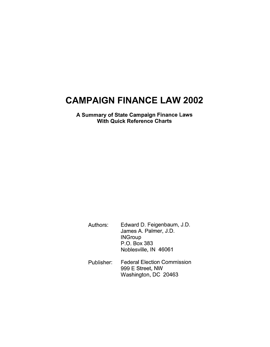 handle is hein.usfed/campfinlw0014 and id is 1 raw text is: 















CAMPAIGN FINANCE LAW 2002

   A Summary of State Campaign Finance Laws
          With Quick Reference Charts


Authors:





Publisher:


Edward D. Feigenbaum, J.D.
James A. Palmer, J.D.
INGroup
P.O. Box 383
Noblesville, IN 46061

Federal Election Commission
999 E Street, NW
Washington, DC 20463


