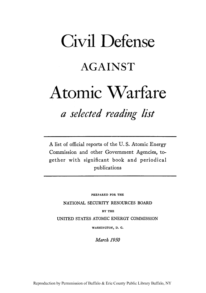 handle is hein.usfed/cidaaw0001 and id is 1 raw text is: Civil Defense
AGAINST
Atomic Warfare

a selected

reading list

A list of official reports of the U. S. Atomic Energy
Commission and other Government Agencies, to-
gether with significant book and periodical
publications

PREPARED FOR THE
NATIONAL SECURITY RESOURCES BOARD
BY THE
UNITED STATES ATOMIC ENERGY COMMISSION
WASHINGTON, D. C.
March 1950

Reproduction by Permnmission of Buffalo & Erie County Public Library Buffalo, NY


