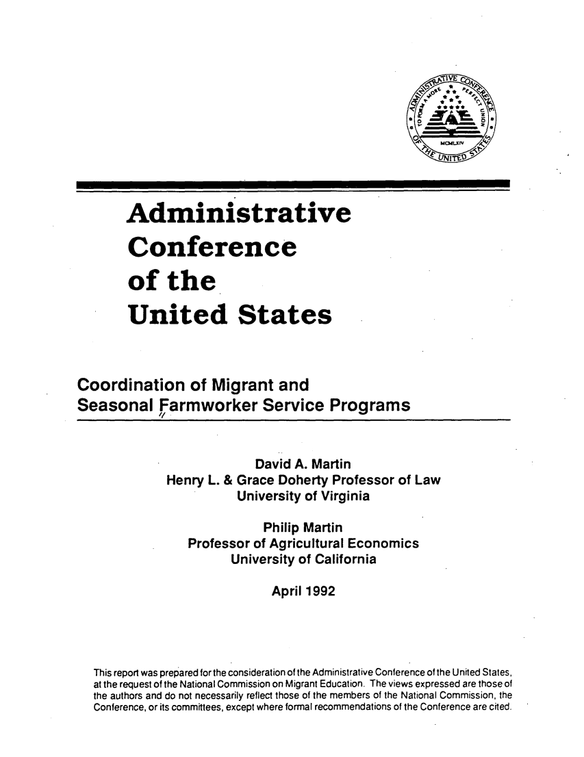 handle is hein.usfed/cmgsfw0001 and id is 1 raw text is: 












       Administrative

       Conference

       of the

       United States



Coordination of Migrant and
Seasonal Farmworker Service Programs



                           David A. Martin
              Henry L. & Grace Doherty Professor of Law
                        University of Virginia

                            Philip Martin
                 Professor of Agricultural Economics
                       University of California

                             April 1992




  This report was prepared for the consideration of the Administrative Conference of the United States,
  at the request of the National Commission on Migrant Education. The views expressed are those of
  the authors and do not necessarily reflect those of the members of the National Commission, the
  Conference, or its committees, except where formal recommendations of the Conference are cited.


