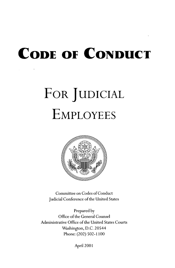 handle is hein.usfed/coduje0001 and id is 1 raw text is: CODE OF CONDUCT
FOR JUDICIAL
EMPLOYEES

Committee on Codes of Conduct
Judicial Conference of the United States
Prepared by
Office of the General Counsel
Administrative Office of the United States Courts
Washington, D.C. 20544
Phone: (202) 502-1100

April 2001


