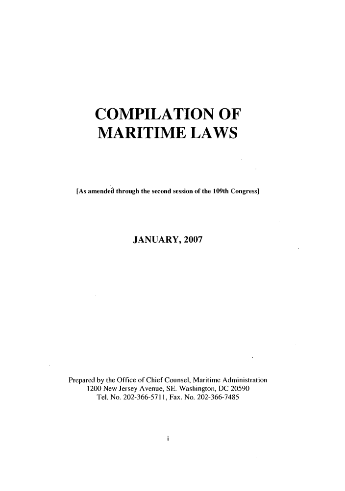 handle is hein.usfed/comari0001 and id is 1 raw text is: COMPILATION OF
MARITIME LAWS
[As amended through the second session of the 109th Congress]
JANUARY, 2007
Prepared by the Office of Chief Counsel, Maritime Administration
1200 New Jersey Avenue, SE. Washington, DC 20590
Tel. No. 202-366-5711, Fax. No. 202-366-7485


