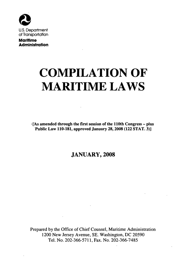 handle is hein.usfed/comari0002 and id is 1 raw text is: 0
U.S. Department
of Transportation
Mariftme
Administrafion
COMPILATION OF
MARITIME LAWS
[As amended through the first session of the 110th Congress - plus
Public Law 110-181, approved January 28, 2008 (122 STAT. 3)]
JANUARY, 2008
Prepared by the Office of Chief Counsel, Maritime Administration
1200 New Jersey Avenue, SE. Washington, DC 20590
Tel. No. 202-366-5711, Fax. No. 202-366-7485


