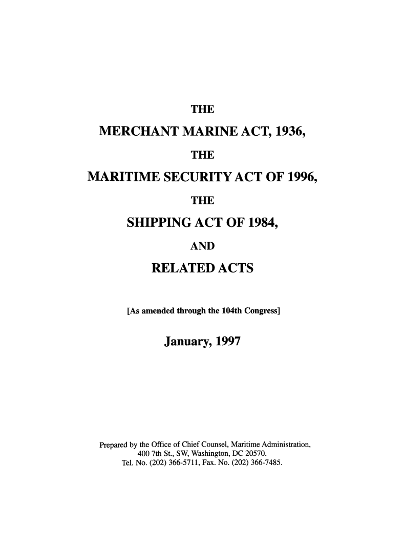 handle is hein.usfed/comari1997 and id is 1 raw text is: THE

MERCHANT MARINE ACT, 1936,
THE
MARITIME SECURITY ACT OF 1996,
THE

SHIPPING ACT OF 1984,
AND
RELATED ACTS

[As amended through the 104th Congress]
January, 1997
Prepared by the Office of Chief Counsel, Maritime Administration,
400 7th St., SW, Washington, DC 20570.
Tel. No. (202) 366-5711, Fax. No. (202) 366-7485.


