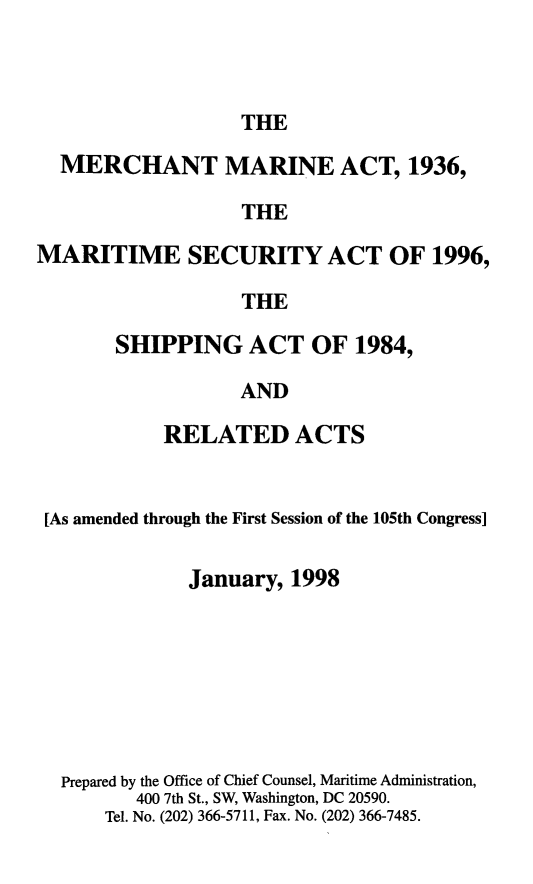 handle is hein.usfed/comari1998 and id is 1 raw text is: THE

MERCHANT MARINE ACT, 1936,
THE
MARITIME SECURITY ACT OF 1996,
THE

SHIPPING ACT OF 1984,
AND
RELATED ACTS

[As amended through the First Session of the 105th Congress]
January, 1998
Prepared by the Office of Chief Counsel, Maritime Administration,
400 7th St., SW, Washington, DC 20590.
Tel. No. (202) 366-5711, Fax. No. (202) 366-7485.



