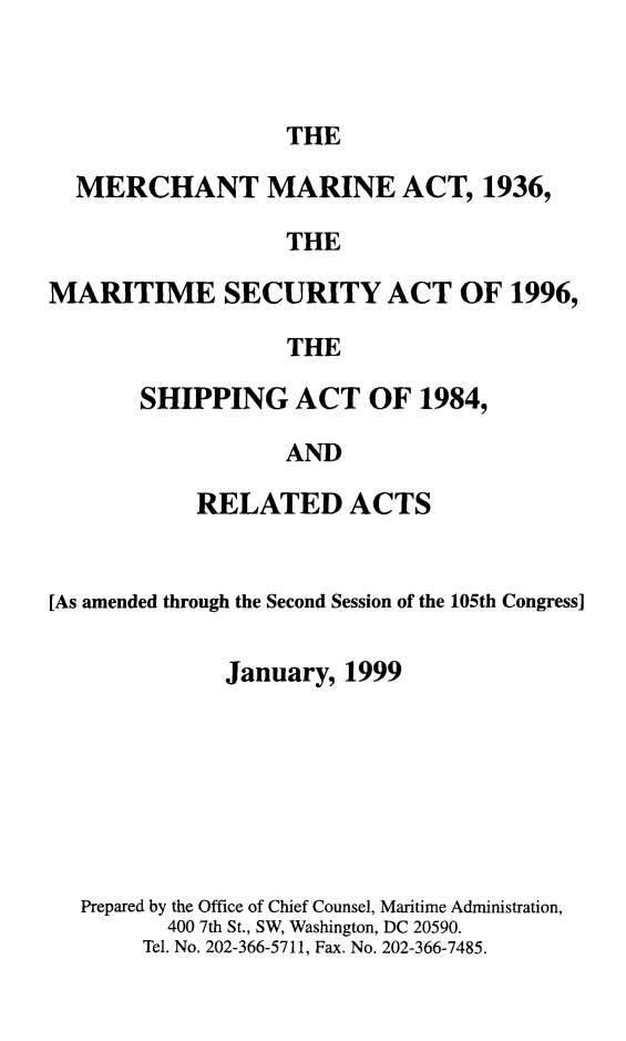 handle is hein.usfed/comari1999 and id is 1 raw text is: THE

MERCHANT MARINE ACT, 1936,
THE
MARITIME SECURITY ACT OF 1996,
THE

SHIPPING ACT OF 1984,
AND
RELATED ACTS

[As amended through the Second Session of the 105th Congress]
January, 1999
Prepared by the Office of Chief Counsel, Maritime Administration,
400 7th St., SW, Washington, DC 20590.
Tel. No. 202-366-5711, Fax. No. 202-366-7485.


