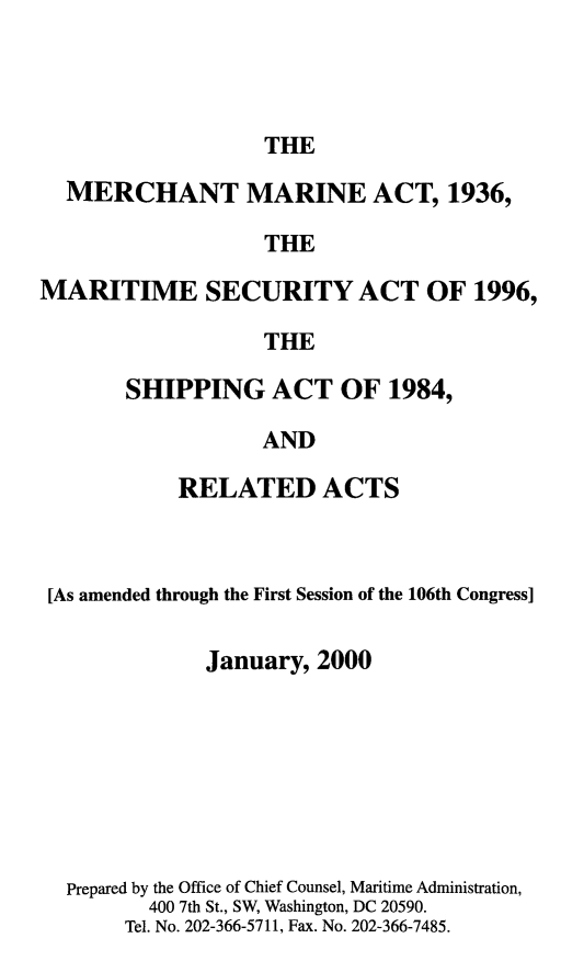 handle is hein.usfed/comari2000 and id is 1 raw text is: THE

MERCHANT MARINE ACT, 1936,
THE
MARITIME SECURITY ACT OF 1996,
THE

SHIPPING ACT OF 1984,
AND
RELATED ACTS

[As amended through the First Session of the 106th Congress]
January, 2000
Prepared by the Office of Chief Counsel, Maritime Administration,
400 7th St., SW, Washington, DC 20590.
Tel. No. 202-366-5711, Fax. No. 202-366-7485.



