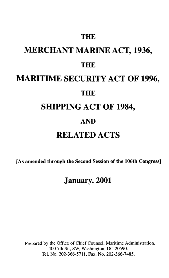 handle is hein.usfed/comari2001 and id is 1 raw text is: THE

MERCHANT MARINE ACT, 1936,
THE
MARITIME SECURITY ACT OF 1996,
THE

SHIPPING ACT OF 1984,
AND
RELATED ACTS

[As amended through the Second Session of the 106th Congress]
January, 2001
Prepared by the Office of Chief Counsel, Maritime Administration,
400 7th St., SW, Washington, DC 20590.
Tel. No. 202-366-5711, Fax. No. 202-366-7485.


