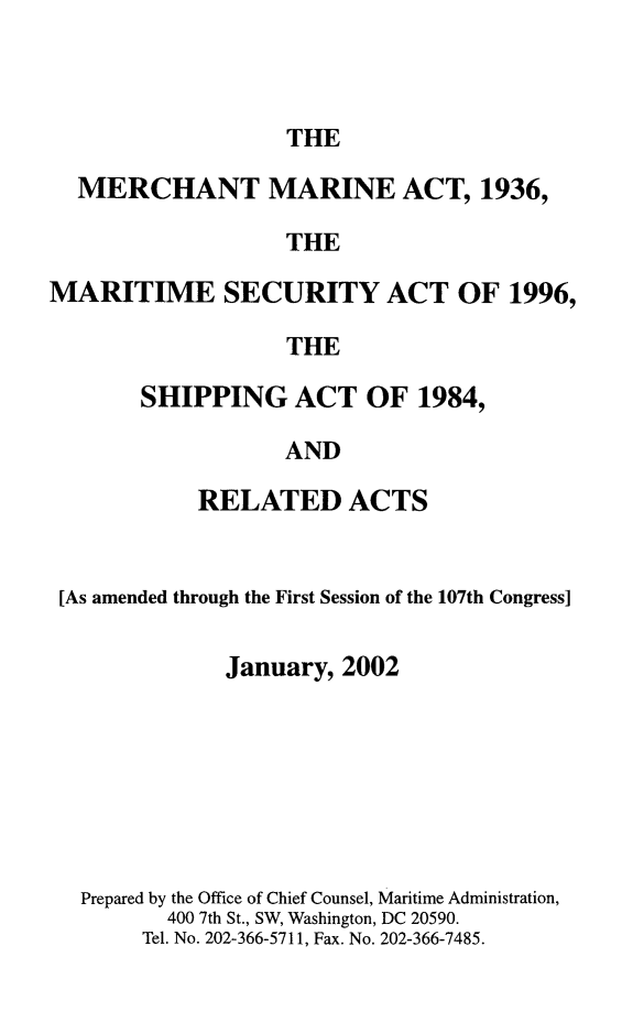 handle is hein.usfed/comari2002 and id is 1 raw text is: THE

MERCHANT MARINE ACT, 1936,
THE
MARITIME SECURITY ACT OF 1996,
THE

SHIPPING ACT OF 1984,
AND
RELATED ACTS

[As amended through the First Session of the 107th Congress]
January, 2002
Prepared by the Office of Chief Counsel, Maritime Administration,
400 7th St., SW, Washington, DC 20590.
Tel. No. 202-366-5711, Fax. No. 202-366-7485.



