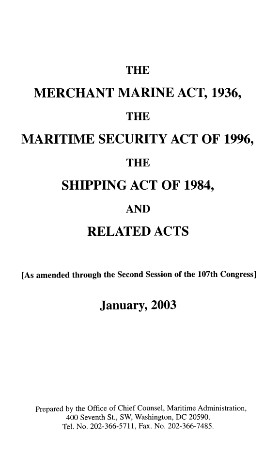 handle is hein.usfed/comari2003 and id is 1 raw text is: THE

MERCHANT MARINE ACT, 1936,
THE
MARITIME SECURITY ACT OF 1996,
THE

SHIPPING ACT OF 1984,
AND
RELATED ACTS

[As amended through the Second Session of the 107th Congress]
January, 2003
Prepared by the Office of Chief Counsel, Maritime Administration,
400 Seventh St., SW, Washington, DC 20590.
Tel. No. 202-366-5711, Fax. No. 202-366-7485.


