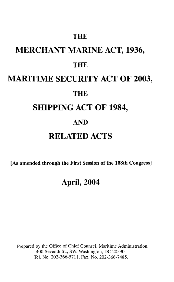 handle is hein.usfed/comari2004 and id is 1 raw text is: THE

MERCHANT MARINE ACT, 1936,
THE
MARITIME SECURITY ACT OF 2003,
THE

SHIPPING ACT OF 1984,
AND
RELATED ACTS

[As amended through the First Session of the 108th Congress]
April, 2004
Prepared by the Office of Chief Counsel, Maritime Administration,
400 Seventh St., SW, Washington, DC 20590.
Tel. No. 202-366-5711, Fax. No. 202-366-7485.


