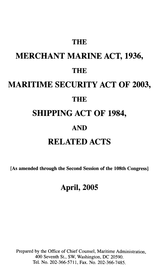 handle is hein.usfed/comari2005 and id is 1 raw text is: THE

MERCHANT MARINE ACT, 1936,
THE
MARITIME SECURITY ACT OF 2003,
THE

SHIPPING ACT OF 1984,
AND
RELATED ACTS

[As amended through the Second Session of the 108th Congress]
April, 2005
Prepared by the Office of Chief Counsel, Maritime Administration,
400 Seventh St., SW, Washington, DC 20590.
Tel. No. 202-366-5711, Fax. No. 202-366-7485.


