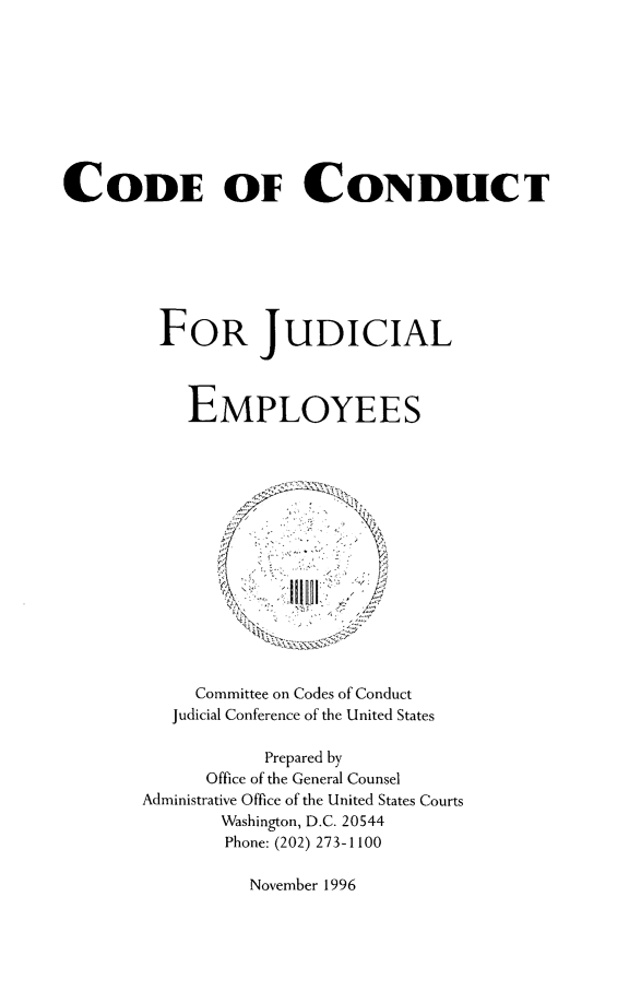 handle is hein.usfed/conjue0001 and id is 1 raw text is: CODE OF CONDUCT
FOR JUDICIAL
EMPLOYEES

Committee on Codes of Conduct
Judicial Conference of the United States
Prepared by
Office of the General Counsel
Administrative Office of the United States Courts
Washington, D.C. 20544
Phone: (202) 273-1100

November 1996


