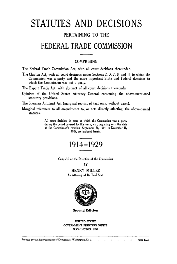 handle is hein.usfed/courdesn0001 and id is 1 raw text is: STATUTES AND DECISIONS
PERTAINING TO THE
FEDERAL TRADE COMMISSION
COMPRISING
The Federal Trade Commission Act, with all court decisions thereunder.
The Clayton Act, with all court decisions under Sections 2, 3, 7, 8, and 11 to which the
Commission was a party and the more important State and Federal decisions to
which the Commission was not a party.
The Export Trade Act, with abstract of all court decisions thereunder.
Opinions of the United States Attorney General construing the above-mentioned
statutory provisions.
The Sherman Antitrust Act (marginal reprint of text only, without cases).
Marginal references to all amendments to, or acts directly affecting, the above-named
statutes.
All court decisions in cases to which the Commission was a party
during the period covered by this work, viz., beginning with the date
of the Commission's creation September 26, 1914, to December 31,
1929, are included herein.
1914-1929
Compiled at the Direction of the Commission
BY
HENRY MILLER
An Attorney of Its Trial Staff
Second Edition
UNITED STATES
GOVERNMENT PRINTING OFFICE
WASHINGTON: 1935
For sale by the Superintendent of Documents. Washington. D. C.          Price $2.00



