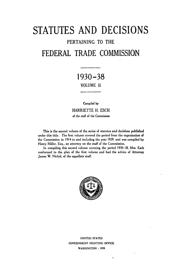 handle is hein.usfed/courdesn0002 and id is 1 raw text is: STATUTES AND DECISIONS
PERTAINING TO THE
FEDERAL TRADE COMMISSION
1930-38
VOLUME 11

Compiled by
HARRIETTE H. ESCH
of the staff of the Commission

This is the second volume of the series of statutes and decisions published
under this title. The first volume covered the period from the organization of
the Commission in 1914 to and including the year 1929, and was compiled by
Henry Miller, Esq., an attorney on the staff of the Commission.
In compiling this second volume covering the period 1930-38, Mrs. Esch
conformed to the plan of the first volume and had the advice of Attorney
James W. Nichol. of the appellate staff.

UNITED STATES
GOVERNMENT PRINTING OFFICE
WASHINGTON : 1939


