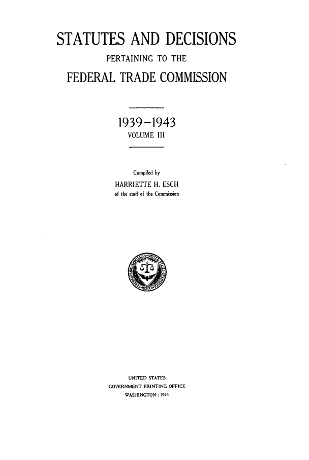 handle is hein.usfed/courdesn0003 and id is 1 raw text is: STATUTES AND DECISIONS
PERTAINING TO THE
FEDERAL TRADE COMMISSION
1939-1943
VOLUME III
Compiled by
HARRIETTE H. ESCH
of the staff of the Commission

UNITED STATES
GOVERNMENT PRINTING OFFICE
WASHINGTON : 1944


