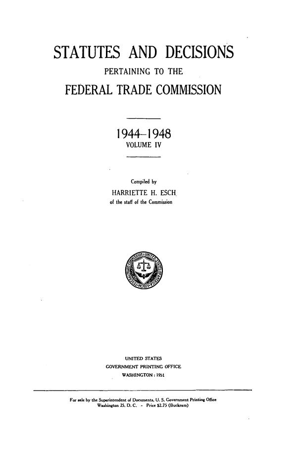 handle is hein.usfed/courdesn0004 and id is 1 raw text is: STATUTES AND DECISIONS
PERTAINING TO THE
FEDERAL TRADE COMMISSION
1944-1948
VOLUME IV
Compiled by
HARRIETTE H. ESCH.
of the staff of the Commission

UNITED STATES
GOVERNMENT PRINTING OFFICE
WASHINGTON: 1951

For sale by the Superintendent of Documents. U. S. Government Printing Office
Washington 25. D. C. - Price $2.75 (Buckram)


